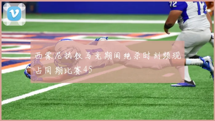 西蒙尼执教马竞期间绝杀时刻频现占同期比赛45