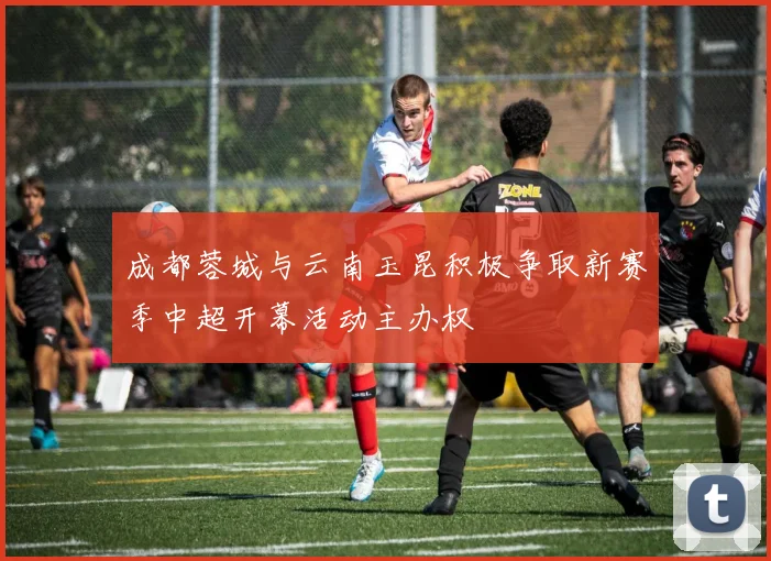 成都蓉城与云南玉昆积极争取新赛季中超开幕活动主办权