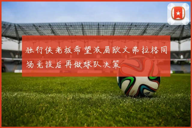 独行侠老板希望浓眉欧文弗拉格同场竞技后再做球队决策
