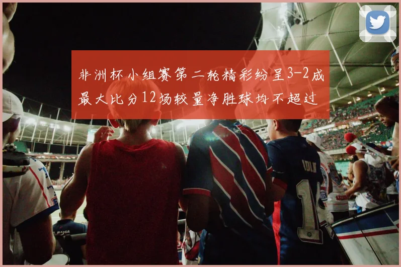 非洲杯小组赛第二轮精彩纷呈3-2成最大比分12场较量净胜球均不超过1球