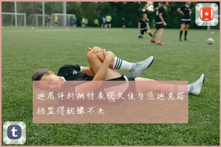 迪尼评科纳特表现欠佳与范迪克搭档显得犹豫不决