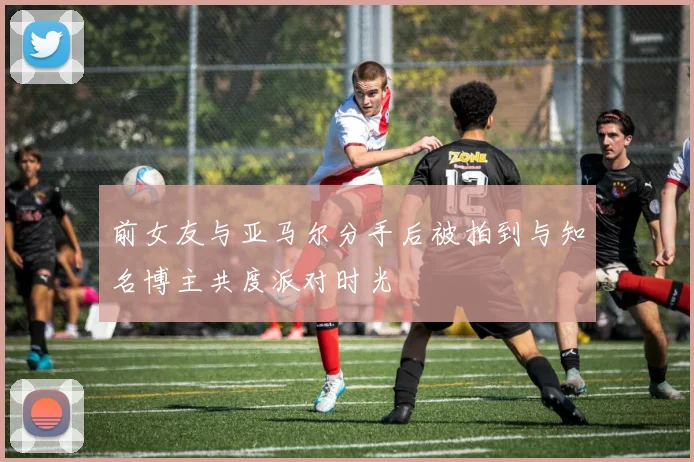 前女友与亚马尔分手后被拍到与知名博主共度派对时光