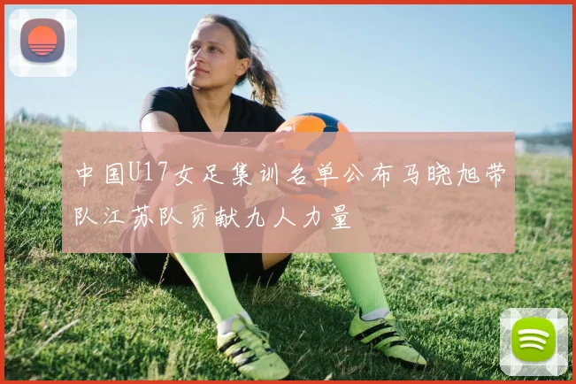 中国U17女足集训名单公布马晓旭带队江苏队贡献九人力量