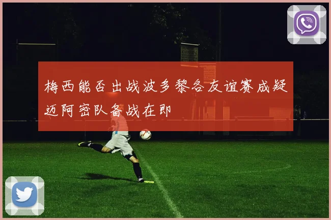 梅西能否出战波多黎各友谊赛成疑迈阿密队备战在即