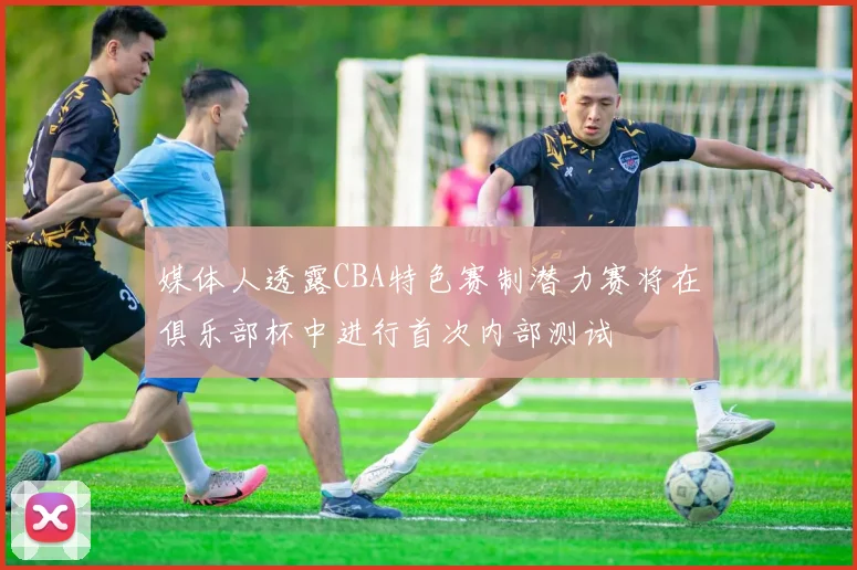 媒体人透露CBA特色赛制潜力赛将在俱乐部杯中进行首次内部测试