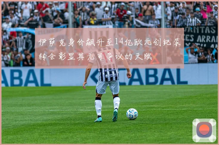 伊萨克身价飙升至14亿欧元创纪录转会彰显其无可争议的天赋