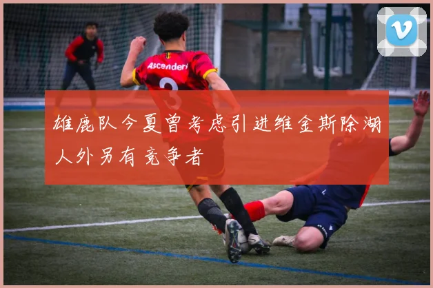 雄鹿队今夏曾考虑引进维金斯除湖人外另有竞争者