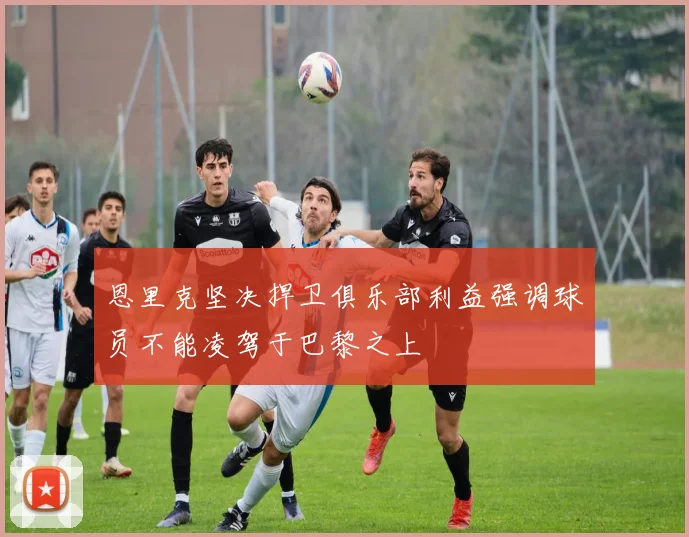 恩里克坚决捍卫俱乐部利益强调球员不能凌驾于巴黎之上