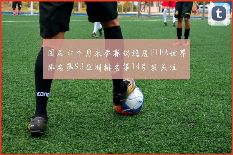 国足六个月未参赛仍稳居FIFA世界排名第93亚洲排名第14引发关注