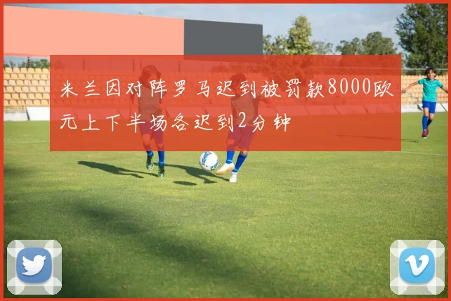 米兰因对阵罗马迟到被罚款8000欧元上下半场各迟到2分钟