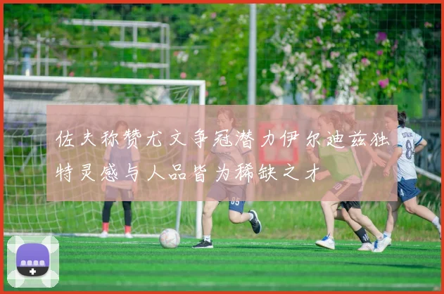 佐夫称赞尤文争冠潜力伊尔迪兹独特灵感与人品皆为稀缺之才