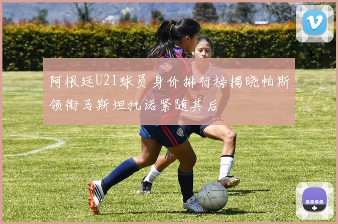阿根廷U21球员身价排行榜揭晓帕斯领衔马斯坦托诺紧随其后