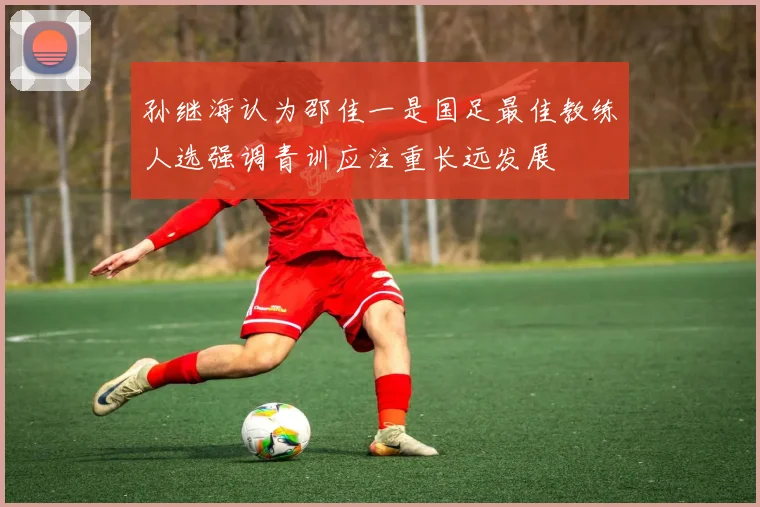 孙继海认为邵佳一是国足最佳教练人选强调青训应注重长远发展