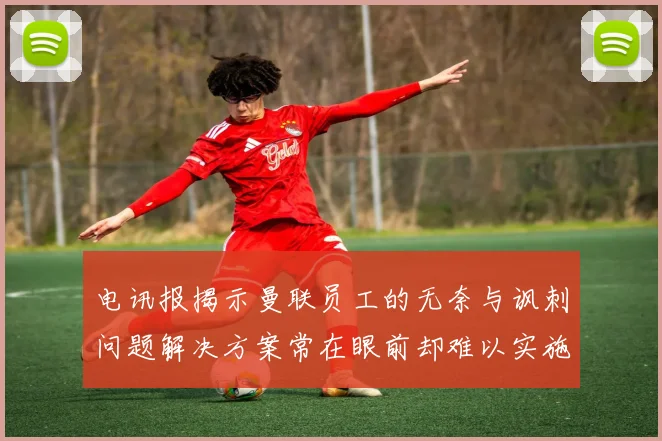 电讯报揭示曼联员工的无奈与讽刺问题解决方案常在眼前却难以实施