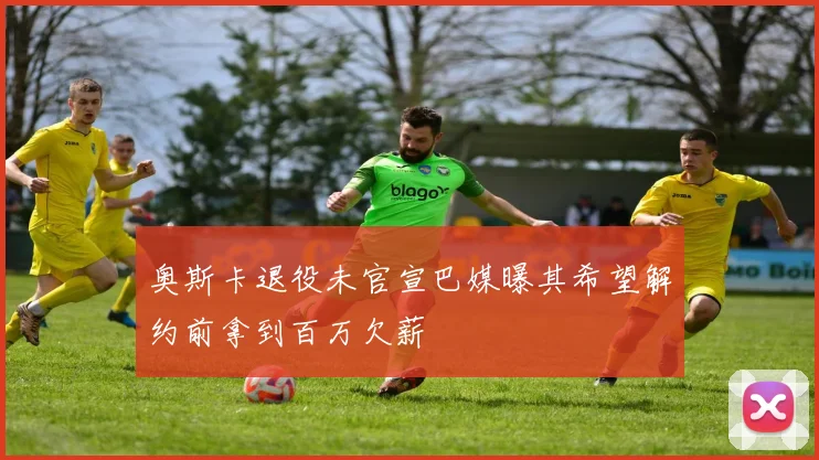 奥斯卡退役未官宣巴媒曝其希望解约前拿到百万欠薪