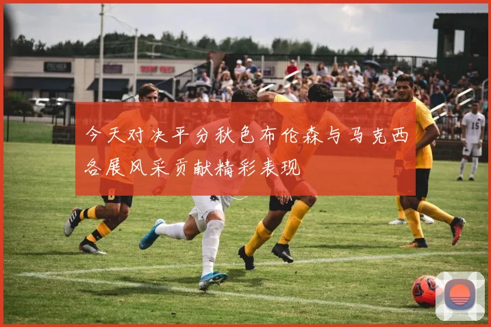 今天对决平分秋色布伦森与马克西各展风采贡献精彩表现