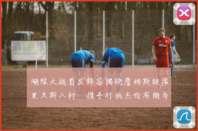 湖绿大战首发阵容揭晓詹姆斯缺席里夫斯八村塁携手对抗杰伦布朗与怀特
