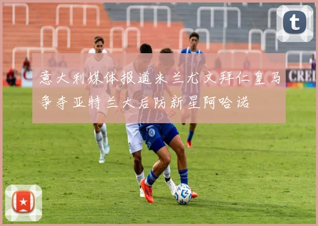 意大利媒体报道米兰尤文拜仁皇马争夺亚特兰大后防新星阿哈诺