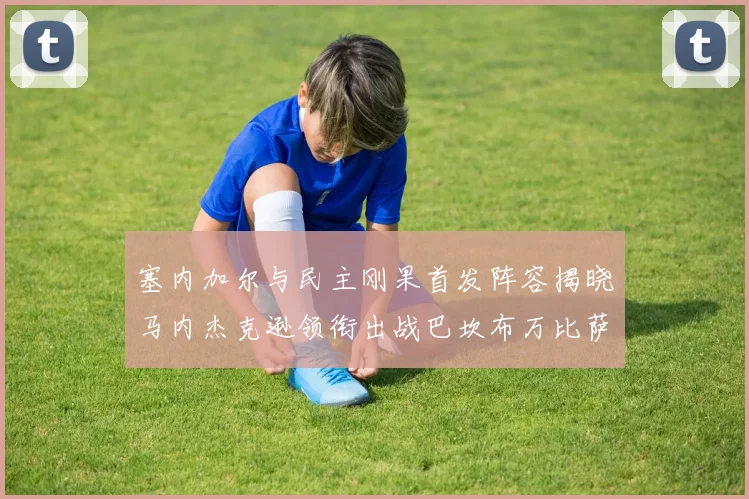 塞内加尔与民主刚果首发阵容揭晓马内杰克逊领衔出战巴坎布万比萨卡同场竞技