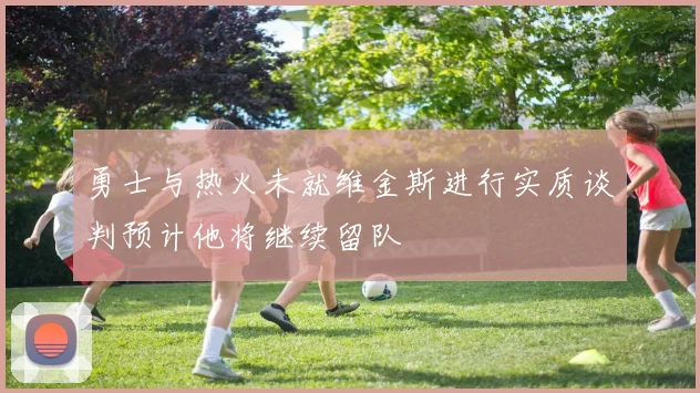 勇士与热火未就维金斯进行实质谈判预计他将继续留队
