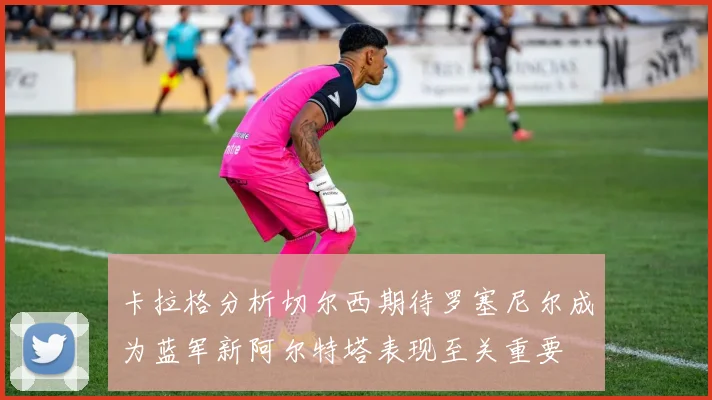 卡拉格分析切尔西期待罗塞尼尔成为蓝军新阿尔特塔表现至关重要