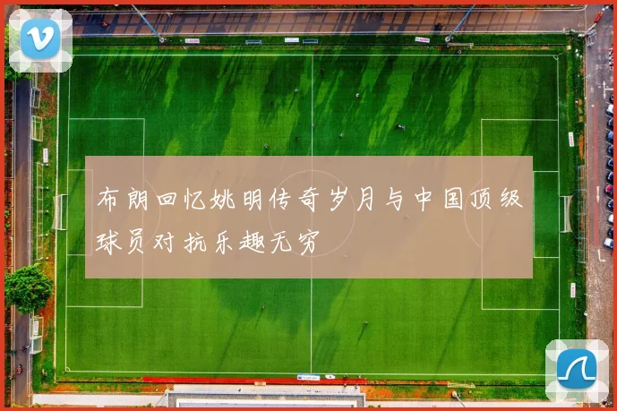 布朗回忆姚明传奇岁月与中国顶级球员对抗乐趣无穷