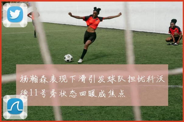 杨瀚森表现下滑引发球队担忧科沃德11号秀状态回暖成焦点