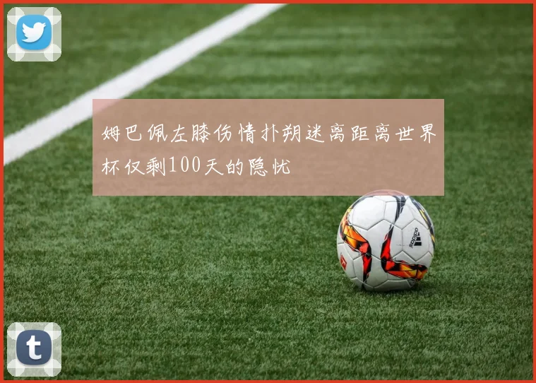 姆巴佩左膝伤情扑朔迷离距离世界杯仅剩100天的隐忧