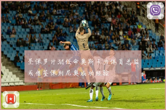 圣保罗计划任命奥斯卡为体育总监或借鉴保利尼奥成功经验