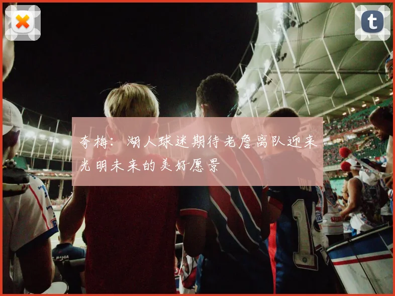 夸梅：湖人球迷期待老詹离队迎来光明未来的美好愿景