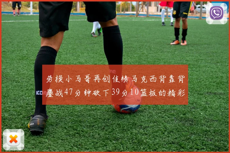 劳模小马哥再创佳绩马克西背靠背鏖战47分钟砍下39分10篮板的精彩表现