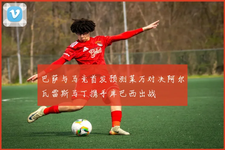 巴萨与马竞首发预测莱万对决阿尔瓦雷斯马丁携手库巴西出战