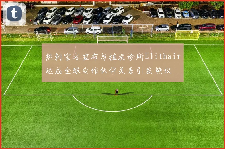 热刺官方宣布与植发诊所Elithair达成全球合作伙伴关系引发热议