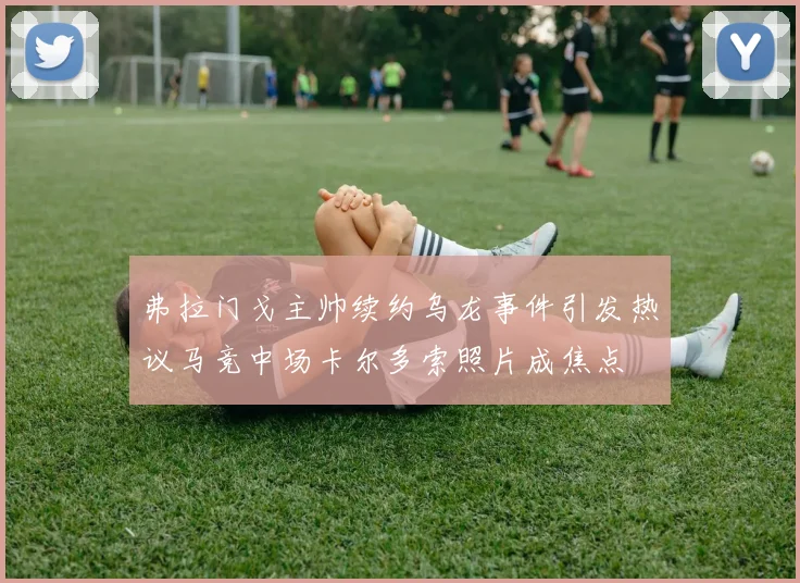 弗拉门戈主帅续约乌龙事件引发热议马竞中场卡尔多索照片成焦点