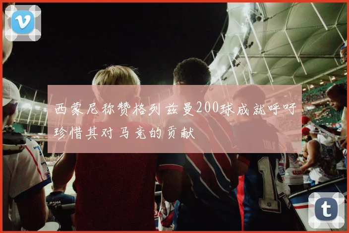西蒙尼称赞格列兹曼200球成就呼吁珍惜其对马竞的贡献