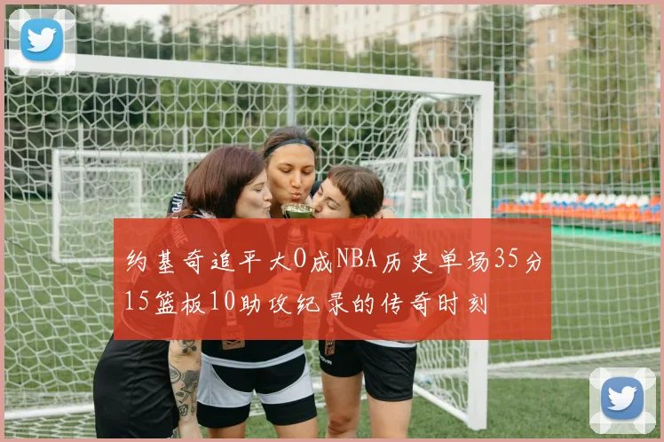 约基奇追平大O成NBA历史单场35分15篮板10助攻纪录的传奇时刻