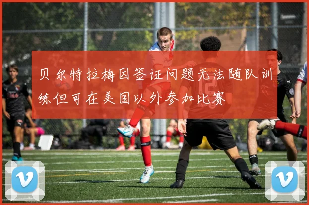 贝尔特拉梅因签证问题无法随队训练但可在美国以外参加比赛
