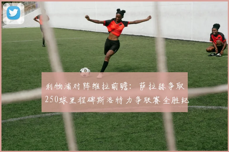 利物浦对阵维拉前瞻：萨拉赫争取250球里程碑斯洛特力争联赛全胜纪录