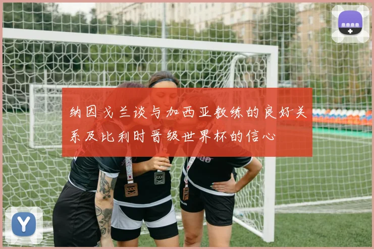 纳因戈兰谈与加西亚教练的良好关系及比利时晋级世界杯的信心