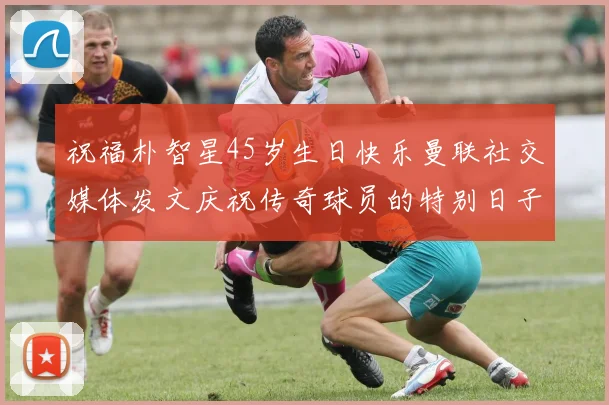 祝福朴智星45岁生日快乐曼联社交媒体发文庆祝传奇球员的特别日子
