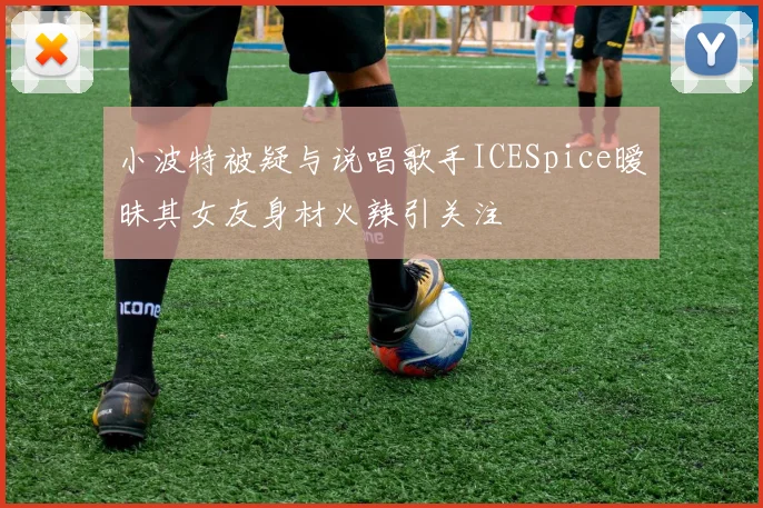 小波特被疑与说唱歌手ICESpice暧昧其女友身材火辣引关注