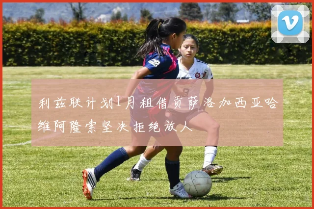 利兹联计划1月租借贡萨洛加西亚哈维阿隆索坚决拒绝放人