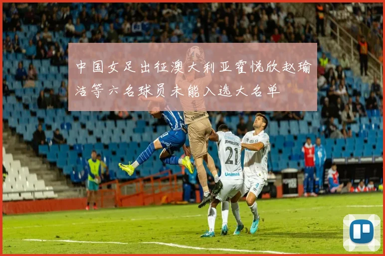 中国女足出征澳大利亚霍悦欣赵瑜洁等六名球员未能入选大名单