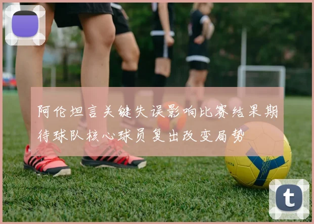 阿伦坦言关键失误影响比赛结果期待球队核心球员复出改变局势